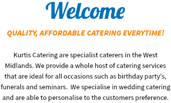 Welcome
QUALITY, AFFORDABLE CATERING EVERYTIME! Kurtis Catering are specialist caterers in the West Midlands. We provide a whole host of catering services that are ideal for all occasions such as birthday party's, funerals and seminars. We specialise in wedding catering and are able to personalise to the customers preference.