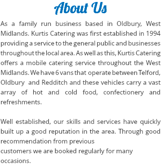 About Us
As a family run business based in Oldbury, West Midlands. Kurtis Catering was first established in 1994 providing a service to the general public and businesses throughout the local area. As well as this, Kurtis Catering offers a mobile catering service throughout the West Midlands. We have 6 vans that operate between Telford, Oldbury and Redditch and these vehicles carry a vast array of hot and cold food, confectionery and refreshments. Well established, our skills and services have quickly built up a good reputation in the area. Through good recommendation from previous customers we are booked regularly for many
occasions.